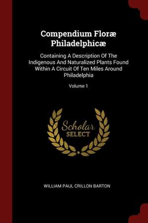 Compendium Floræ Philadelphicæ: Containing a Description of the Indigenous and Naturalized Plants Found Within a Circuit of Ten Miles Around Philadelp de William Paul Crillon Barton