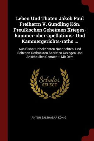 Leben Und Thaten Jakob Paul Freiherrn V. Gundling Kön. Preußischen Geheimen Krieges-Kammer-Ober-Apellations- Und Kammergerichts-Raths ...: Aus Bisher de Anton Balthasar Konig