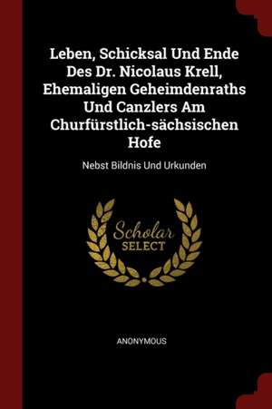 Leben, Schicksal Und Ende Des Dr. Nicolaus Krell, Ehemaligen Geheimdenraths Und Canzlers Am Churfürstlich-Sächsischen Hofe: Nebst Bildnis Und Urkunden de Anonymous