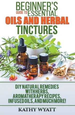 Beginner's Guide to Essential Oils and Herbal Tinctures de Kathy Wyatt