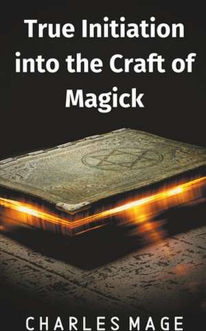 True Initiation into the Craft of Magick de Charles Mage