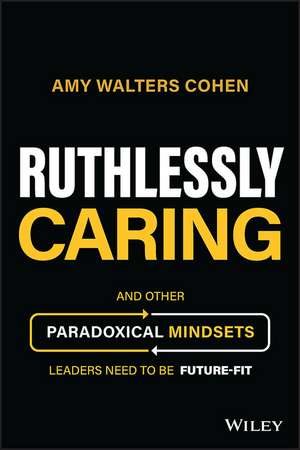 Ruthlessly Caring – And Other Paradoxical Mindsets Leaders Need to be Future–Fit de A Walters Cohen