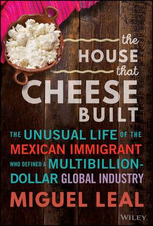 The House that Cheese Built: The Unusual Life of the Mexican Immigrant who Defined a Multibillion–Dollar Global Industry de Miguel A. Leal