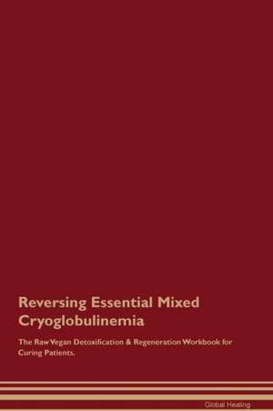 Reversing Essential Mixed Cryoglobulinemia The Raw Vegan Detoxification & Regeneration Workbook for Curing Patients de Global Healing