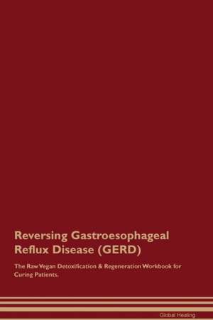 Reversing Gastroesophageal Reflux Disease (GERD) The Raw Vegan Detoxification & Regeneration Workbook for Curing Patients de Global Healing