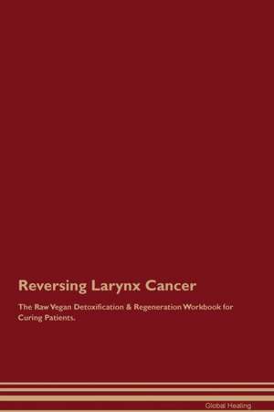 Reversing Larynx Cancer The Raw Vegan Detoxification & Regeneration Workbook for Curing Patients de Global Healing