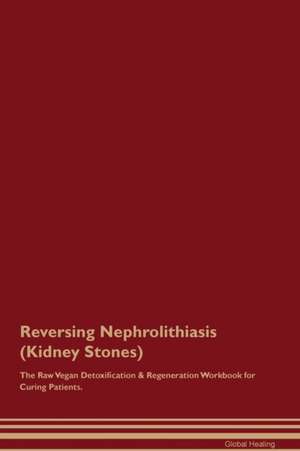 Reversing Nephrolithiasis (Kidney Stones) The Raw Vegan Detoxification & Regeneration Workbook for Curing Patients de Global Healing