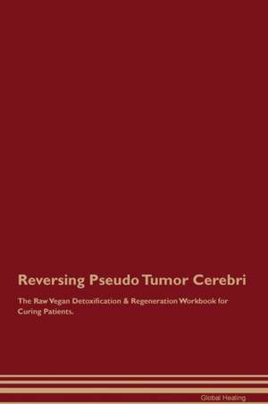 Reversing Pseudo Tumor Cerebri The Raw Vegan Detoxification & Regeneration Workbook for Curing Patients de Global Healing