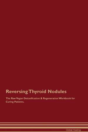 Reversing Thyroid Nodules The Raw Vegan Detoxification & Regeneration Workbook for Curing Patients de Global Healing