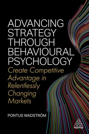 Advancing Strategy through Behavioural Psycholog – Create Competitive Advantage in Relentlessly Changing Markets de Pontus Wadström