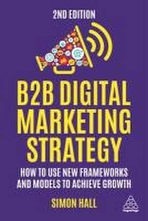 B2B Digital Marketing Strategy – How to Use New Frameworks and Models to Achieve Growth de Simon Hall