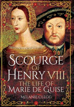 Scourge of Henry VIII: The Life of Marie de Guise de Melanie Clegg