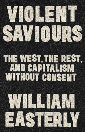 Violent Saviours: The West, the Rest, and Capitalism Without Consent de William Easterly