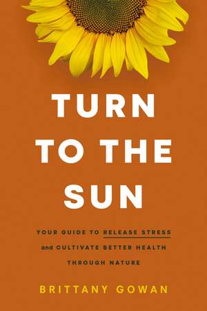 Turn to the Sun: Your Guide to Release Stress and Cultivate Better Health Through Nature de Brittany Gowan