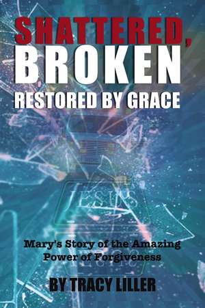 Shattered, Broken Restored by Grace: Mary's Story of the Amazing Power of Forgiveness de Tracy Liller