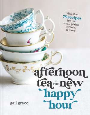 Afternoon Tea Is the New Happy Hour: More than 75 Recipes for Tea, Small Plates, Sweets and More de Gail Greco