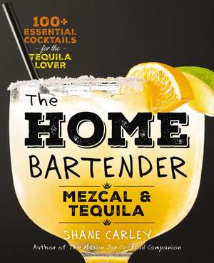 The Home Bartender: Mezcal and Tequila: 100+ Essential Cocktails for the Tequila Lover de Shane Carley