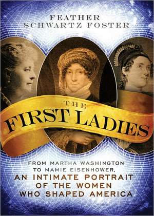 The First Ladies: From Martha Washington to Mamie Eisenhower, an Intimate Portrait of the Women Who Shaped America de Feather Schwartz Foster