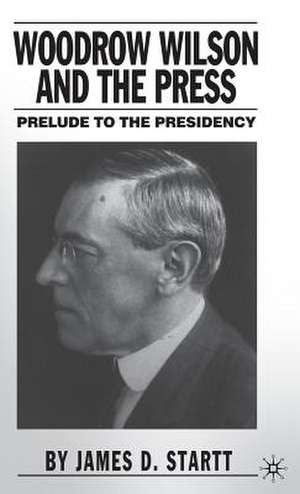 Woodrow Wilson and the Press: Prelude to the Presidency de J. Startt