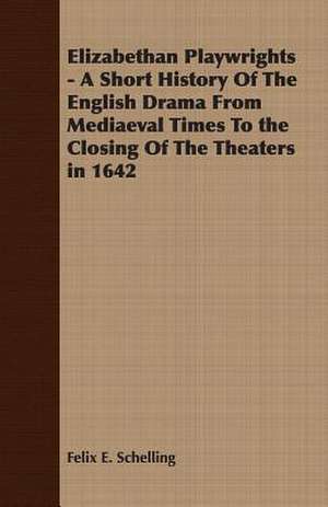 Elizabethan Playwrights - A Short History of the English Drama from Mediaeval Times to the Closing of the Theaters in 1642: Instruction - Course of Study - Supervision de Felix E. Schelling