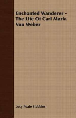 Enchanted Wanderer - The Life of Carl Maria Von Weber de Lucy Poate Stebbins