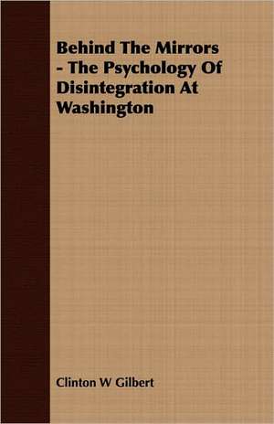 Behind the Mirrors - The Psychology of Disintegration at Washington: The Subject Developed by Facts and Principles Drawn Chiefly from the Non-Metals de Clinton W Gilbert