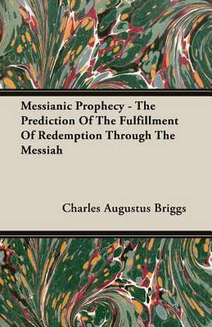 Messianic Prophecy - The Prediction of the Fulfillment of Redemption Through the Messiah: A Study in Cultural Orientation de Charles Augustus Briggs