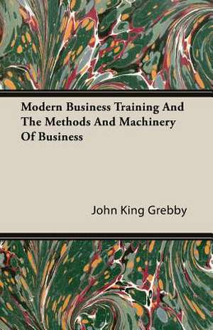 Modern Business Training and the Methods and Machinery of Business: A Study in Cultural Orientation de John King Grebby