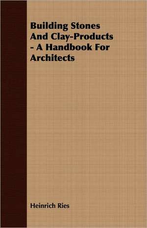 Building Stones and Clay-Products - A Handbook for Architects: A Text-Book for Students and Others de Heinrich Ries