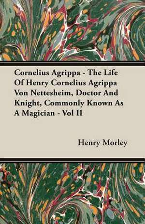 Cornelius Agrippa - The Life of Henry Cornelius Agrippa Von Nettesheim, Doctor and Knight, Commonly Known as a Magician - Vol II: Its Origin and Industrial Uses de Henry Morley