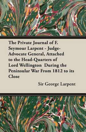 The Private Journal of F. Seymour Larpent - Judge-Advocate General, Attached to the Head-Quarters of Lord Wellington During the Peninsular War from 18 de George Larpent