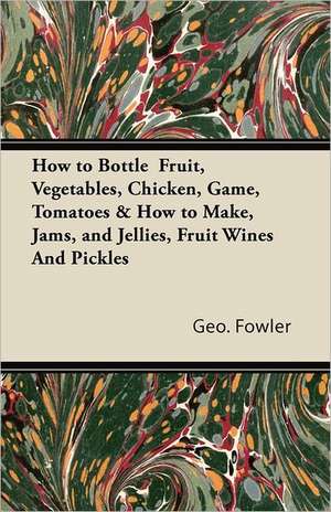 How to Bottle Fruit, Vegetables, Chicken, Game, Tomatoes & How to Make, Jams, and Jellies, Fruit Wines and Pickles de Geo Fowler