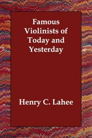 Famous Violinists of Today and Yesterday de Henry C. Lahee