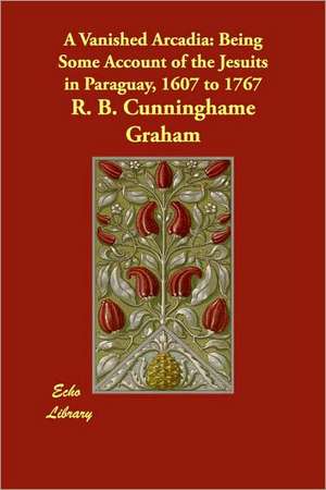 A Vanished Arcadia: Being Some Account of the Jesuits in Paraguay, 1607 to 1767 de R. B. Cunninghame Graham