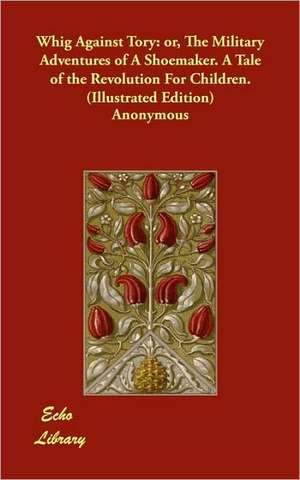 Whig Against Tory: Or, the Military Adventures of a Shoemaker. a Tale of the Revolution for Children. (Illustrated Edition) de Anonymous