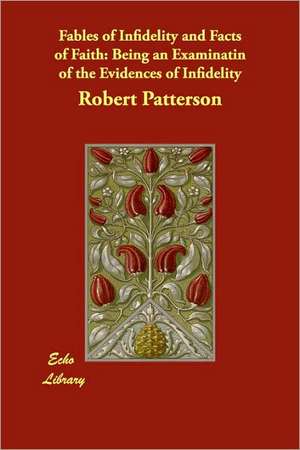 Fables of Infidelity and Facts of Faith: Being an Examinatin of the Evidences of Infidelity de Robert Patterson