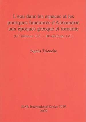 L'Eau Dans les Espaces Et les Pratiques Funeraires D'Alexandrie Aux Epoques Grecque Et Romaine: IVe Siecle av. J.-C. - IIIe Siecle ap. J.-C. de Agnes Tricoche