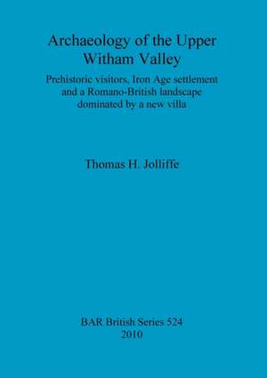 Archaeology of the Upper Witham Valley: Prehistoric Visitors, Iron Age Settlement and a Romano-British Landscape Dominated by a New Villa de Thomas H. Jolliffe