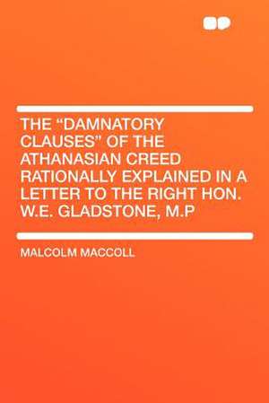 The "Damnatory Clauses" of the Athanasian Creed Rationally Explained in a Letter to the Right Hon. W.E. Gladstone, M.P de Malcolm Maccoll