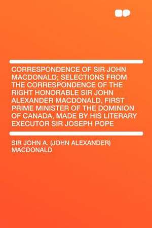 Correspondence of Sir John MacDonald; Selections from the Correspondence of the Right Honorable Sir John Alexander MacDonald, First Prime Minister of de John Alexander Macdonald