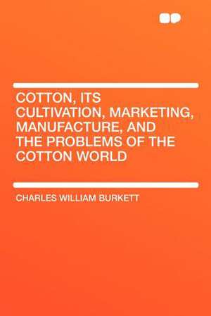 Cotton, Its Cultivation, Marketing, Manufacture, and the Problems of the Cotton World de Charles William Burkett