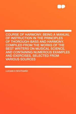 Course of Harmony; Being a Manual of Instruction in the Principles of Thorough-bass and Harmony. Compiled From the Works of the Best Writers on Musical Science, and Containing Numerous Examples and Exercises, Selected From Various Sources de Lucian H Southard