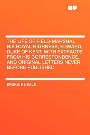 The Life of Field-Marshal His Royal Highness, Edward, Duke of Kent, With Extracts From His Correspondence, and Original Letters Never Before Published de Erskine Neale