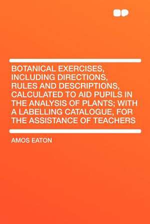 Botanical Exercises, Including Directions, Rules and Descriptions, Calculated to Aid Pupils in the Analysis of Plants; With a Labelling Catalogue, for the Assistance of Teachers de Amos Eaton