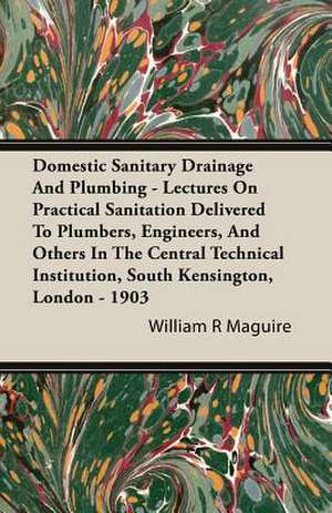 Domestic Sanitary Drainage and Plumbing - Lectures on Practical Sanitation Delivered to Plumbers, Engineers, and Others in the Central Technical Insti de William R Maguire