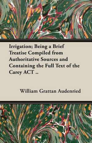 Irrigation; Being a Brief Treatise Compiled from Authoritative Sources and Containing the Full Text of the Carey ACT .. de William Grattan Audenried