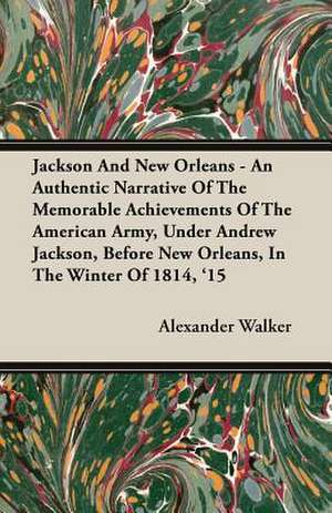 Jackson and New Orleans - An Authentic Narrative of the Memorable Achievements of the American Army, Under Andrew Jackson, Before New Orleans, in the de Alexander Walker