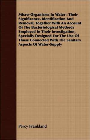 Micro-Organisms in Water: Their Significance, Identification and Removal, Together with an Account of the Bacteriological Methods Employed in Th de Percy Frankland