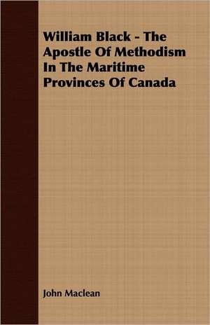 William Black - The Apostle of Methodism in the Maritime Provinces of Canada: English and American Wood, Iron and Steel de John Maclean