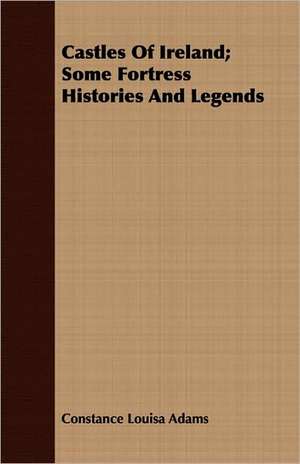 Castles of Ireland; Some Fortress Histories and Legends: An Account of the Legislative and Other Measures Adopted in European Countries for Protecting Ancient Monuments and Ob de Constance Louisa Adams